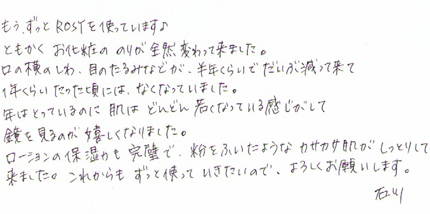 もう、ずっとROSYを使っています。ともかく、お化粧ののりが全然変わって来ました。口の横のしわ、目のたるみあどが、半年くらいでだいぶ減って来て1年ぐらいたった頃にはなくなっていました。年はとっているのに肌はどんどん若くなっている感じがして鏡をみるのが嬉しくなりました。ローションの保湿力も完璧で、粉をふいたようなカサカサ肌がしっとりして来ました。これからもずっと使っていきたいので、よろしくお願いします。石川